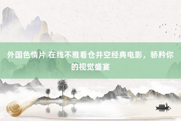 外国色情片 在线不雅看仓井空经典电影，骄矜你的视觉盛宴