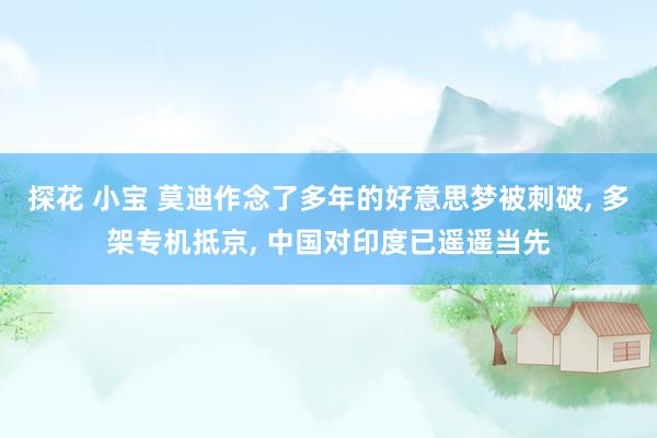 探花 小宝 莫迪作念了多年的好意思梦被刺破， 多架专机抵京， 中国对印度已遥遥当先