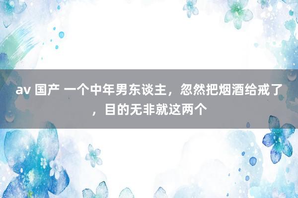 av 国产 一个中年男东谈主,忽然把烟酒给戒了,目的无非就这两个