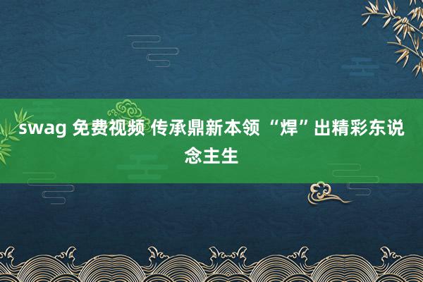swag 免费视频 传承鼎新本领 “焊”出精彩东说念主生