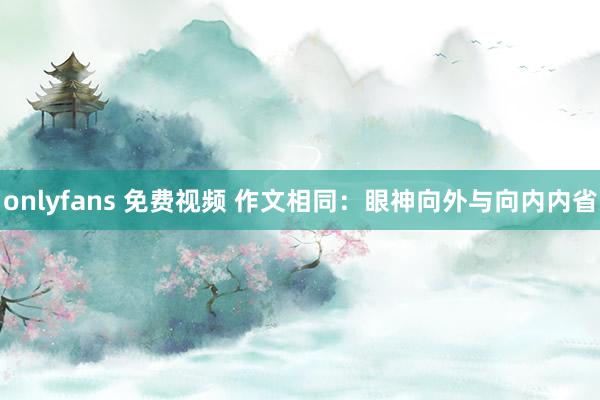 onlyfans 免费视频 作文相同：眼神向外与向内内省