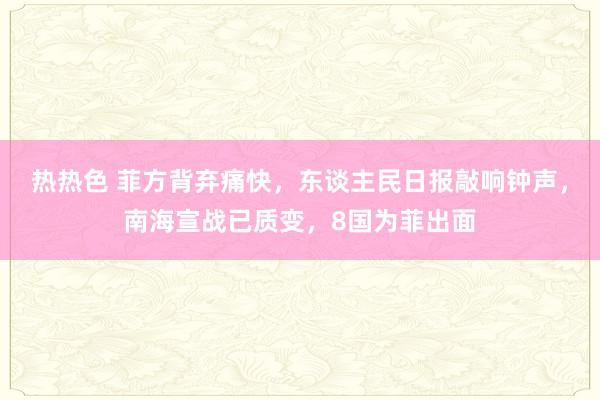 热热色 菲方背弃痛快，东谈主民日报敲响钟声，南海宣战已质变，8国为菲出面