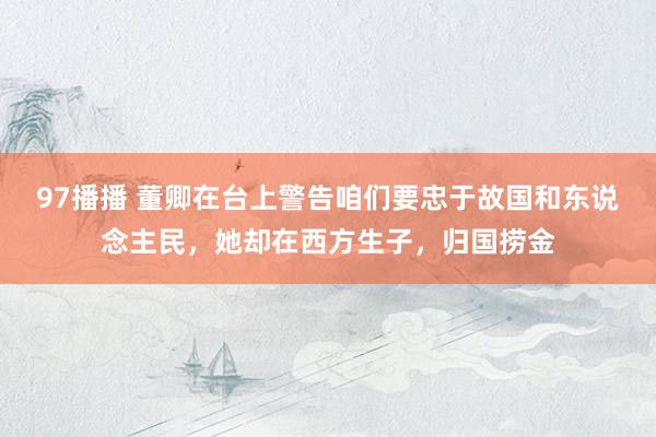 97播播 董卿在台上警告咱们要忠于故国和东说念主民，她却在西方生子，归国捞金