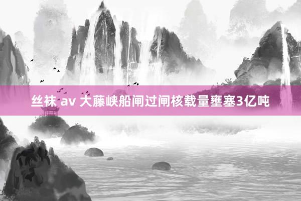 丝袜 av 大藤峡船闸过闸核载量壅塞3亿吨