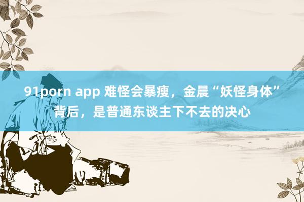 91porn app 难怪会暴瘦，金晨“妖怪身体”背后，是普通东谈主下不去的决心