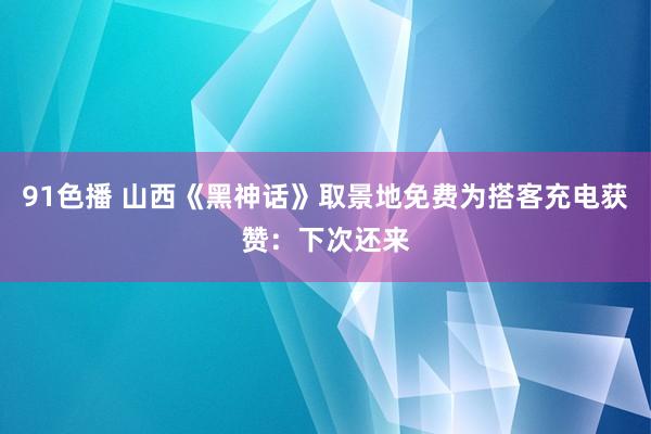 91色播 山西《黑神话》取景地免费为搭客充电获赞:下次还来