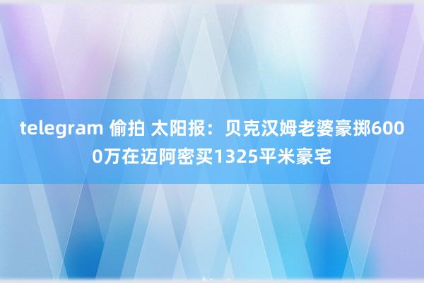 telegram 偷拍 太阳报：贝克汉姆老婆豪掷6000万在迈阿密买1325平米豪宅