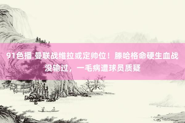 91色播 曼联战维拉或定帅位！滕哈格命硬生血战没输过，一毛病遭球员质疑