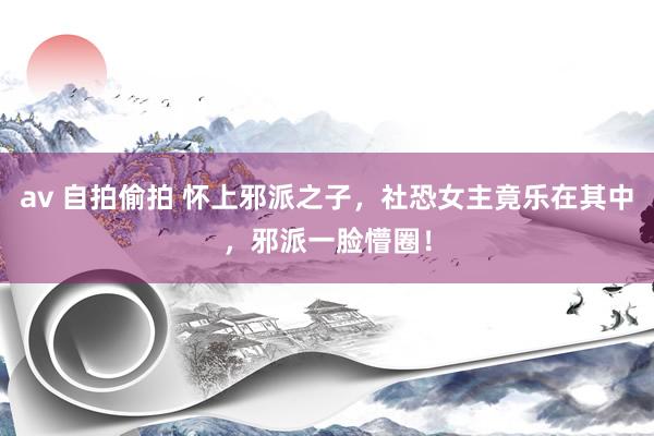 av 自拍偷拍 怀上邪派之子，社恐女主竟乐在其中，邪派一脸懵圈！