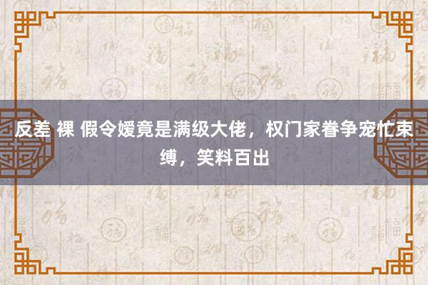 反差 裸 假令嫒竟是满级大佬，权门家眷争宠忙束缚，笑料百出