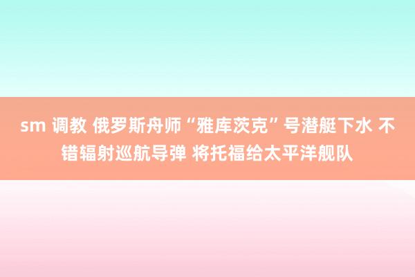 sm 调教 俄罗斯舟师“雅库茨克”号潜艇下水 不错辐射巡航导弹 将托福给太平洋舰队