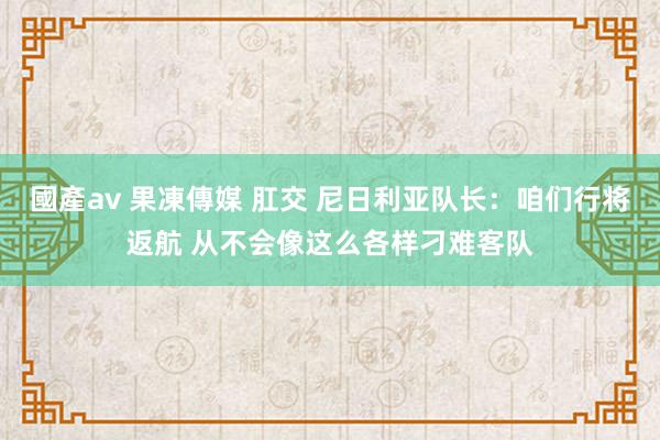 國產av 果凍傳媒 肛交 尼日利亚队长：咱们行将返航 从不会像这么各样刁难客队