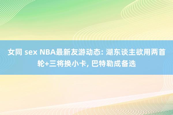 女同 sex NBA最新友游动态: 湖东谈主欲用两首轮+三将换小卡， 巴特勒成备选