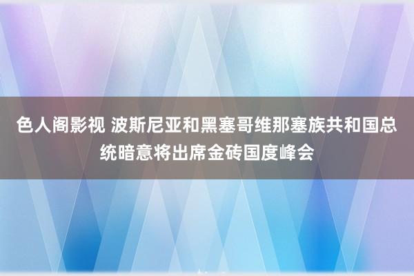 色人阁影视 波斯尼亚和黑塞哥维那塞族共和国总统暗意将出席金砖国度峰会