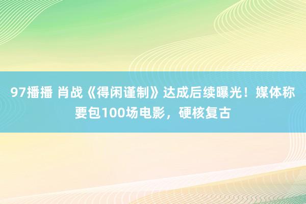 97播播 肖战《得闲谨制》达成后续曝光！媒体称要包100场电影，硬核复古