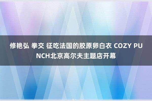修艳弘 拳交 征吃法国的胶原卵白衣 COZY PUNCH北京高尔夫主题店开幕
