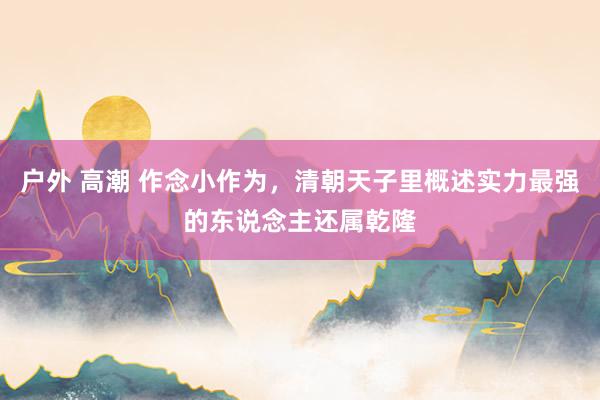户外 高潮 作念小作为，清朝天子里概述实力最强的东说念主还属乾隆