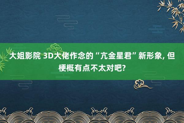 大姐影院 3D大佬作念的“亢金星君”新形象， 但梗概有点不太对吧?