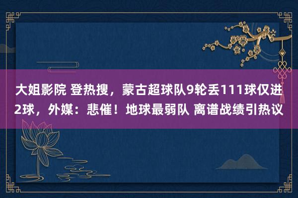 大姐影院 登热搜，蒙古超球队9轮丢111球仅进2球，外媒：悲催！地球最弱队 离谱战绩引热议