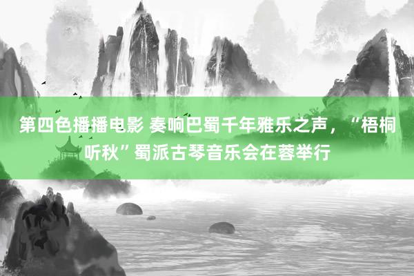 第四色播播电影 奏响巴蜀千年雅乐之声，“梧桐听秋”蜀派古琴音乐会在蓉举行