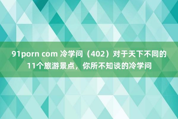 91porn com 冷学问（402）对于天下不同的11个旅游景点，你所不知谈的冷学问