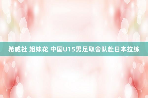 希威社 姐妹花 中国U15男足取舍队赴日本拉练