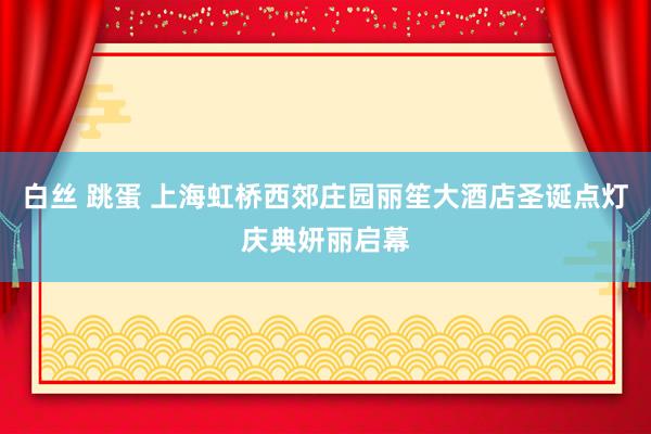 白丝 跳蛋 上海虹桥西郊庄园丽笙大酒店圣诞点灯庆典妍丽启幕