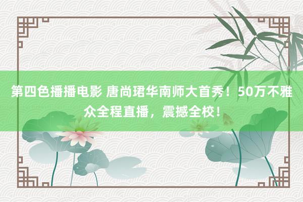第四色播播电影 唐尚珺华南师大首秀！50万不雅众全程直播，震撼全校！
