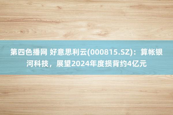 第四色播网 好意思利云(000815.SZ)：算帐银河科技，展望2024年度损背约4亿元