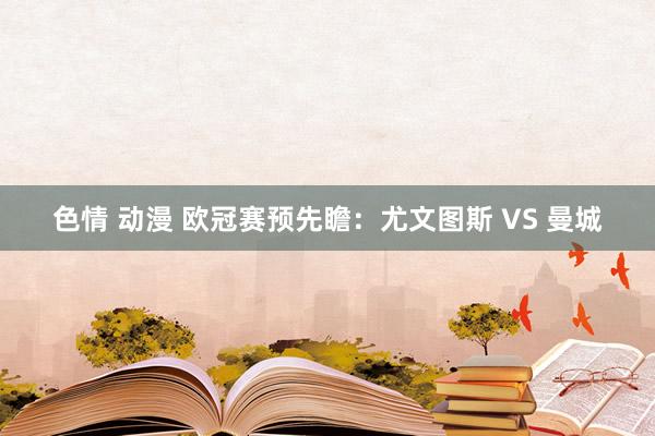 色情 动漫 欧冠赛预先瞻:尤文图斯 VS 曼城