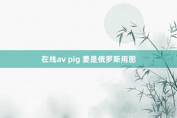 在线av pig 要是俄罗斯用图