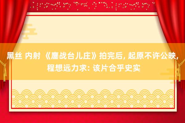 黑丝 内射 《鏖战台儿庄》拍完后， 起原不许公映， 程想远力求: 该片合乎史实
