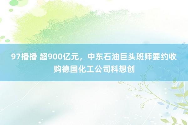 97播播 超900亿元，中东石油巨头班师要约收购德国化工公司科想创