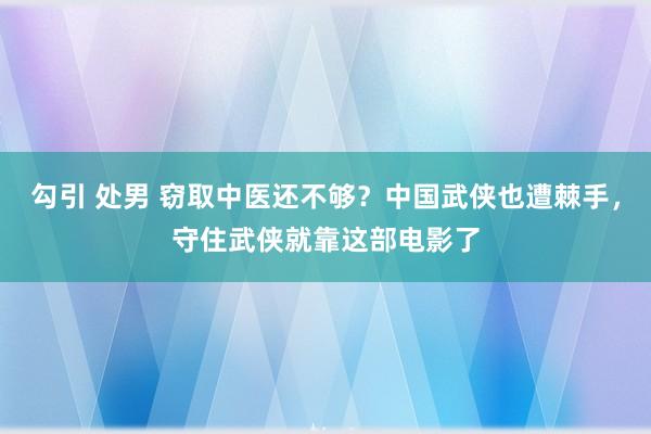 勾引 处男 窃取中医还不够？中国武侠也遭棘手，守住武侠就靠这部电影了