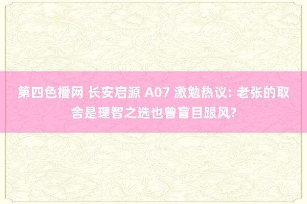第四色播网 长安启源 A07 激勉热议: 老张的取舍是理智之选也曾盲目跟风?
