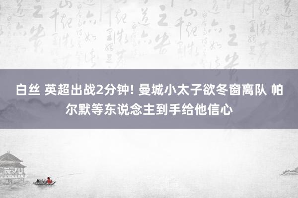 白丝 英超出战2分钟! 曼城小太子欲冬窗离队 帕尔默等东说念主到手给他信心