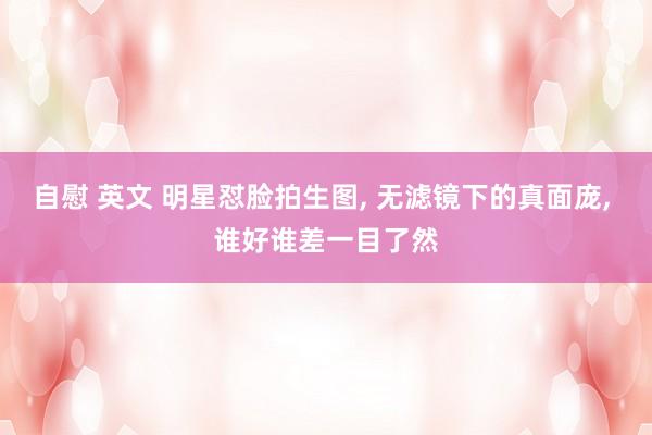 自慰 英文 明星怼脸拍生图， 无滤镜下的真面庞， 谁好谁差一目了然