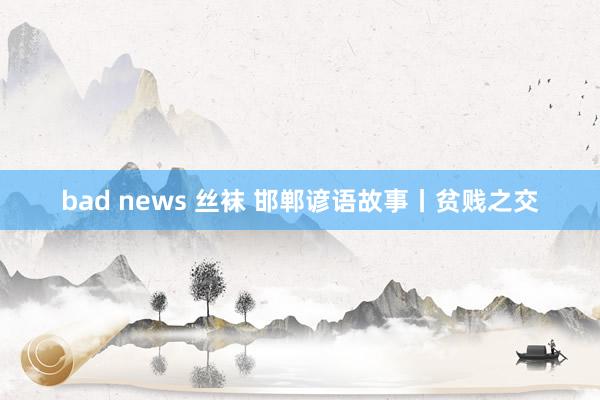 bad news 丝袜 邯郸谚语故事丨贫贱之交