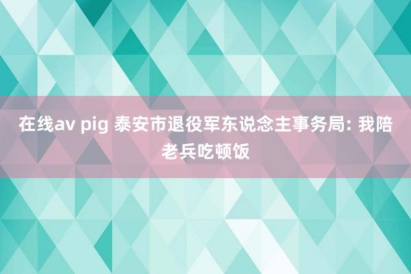 在线av pig 泰安市退役军东说念主事务局: 我陪老兵吃顿饭