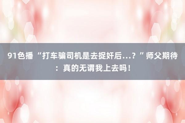 91色播 “打车骗司机是去捉奸后…？”师父期待：真的无谓我上去吗！