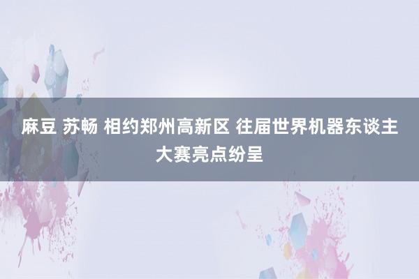 麻豆 苏畅 相约郑州高新区 往届世界机器东谈主大赛亮点纷呈