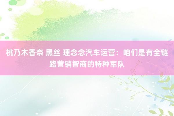 桃乃木香奈 黑丝 理念念汽车运营：咱们是有全链路营销智商的特种军队