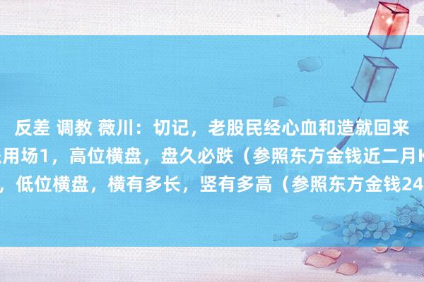 反差 调教 薇川:切记,老股民经心血和造就回来的股市成语,重要本事派用场1,高位横盘,盘久必跌(参照东方金钱近二月K线图)2,低位横盘,横有多长,竖有多高(参照东方金钱24年9.23日前K线图)。3,断头铡...