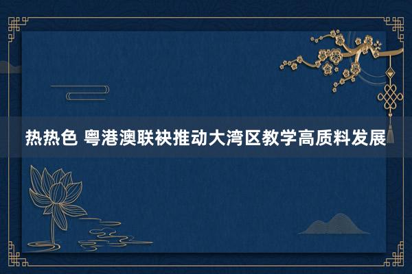热热色 粤港澳联袂推动大湾区教学高质料发展