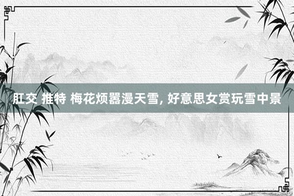 肛交 推特 梅花烦嚣漫天雪， 好意思女赏玩雪中景