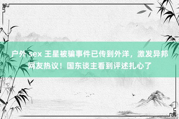 户外 sex 王星被骗事件已传到外洋，激发异邦网友热议！国东谈主看到评述扎心了