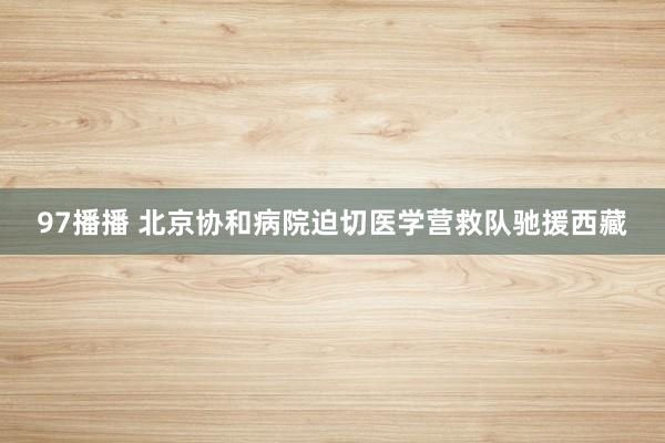 97播播 北京协和病院迫切医学营救队驰援西藏