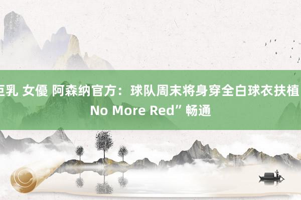 巨乳 女優 阿森纳官方：球队周末将身穿全白球衣扶植“No More Red”畅通