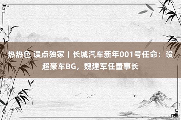 热热色 误点独家丨长城汽车新年001号任命：设超豪车BG，魏建军任董事长