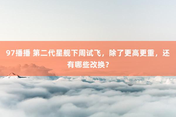 97播播 第二代星舰下周试飞，除了更高更重，还有哪些改换？